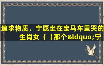 追求物质，宁愿坐在宝马车里哭的生肖女（【那个“宁愿坐在宝马里哭”的女孩 如今怎样了】）